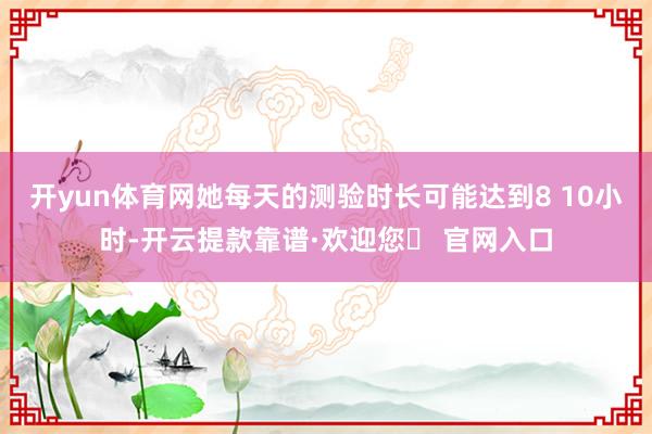 开yun体育网她每天的测验时长可能达到8 10小时-开云提款靠谱·欢迎您✅ 官网入口