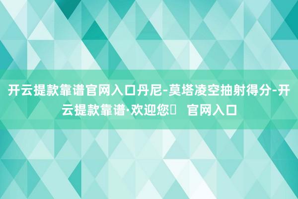 开云提款靠谱官网入口丹尼-莫塔凌空抽射得分-开云提款靠谱·欢迎您✅ 官网入口