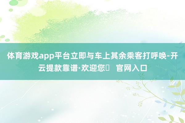 体育游戏app平台立即与车上其余乘客打呼唤-开云提款靠谱·欢迎您✅ 官网入口