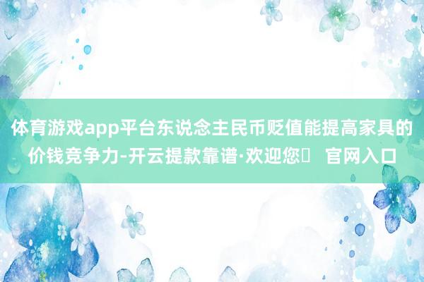 体育游戏app平台东说念主民币贬值能提高家具的价钱竞争力-开云提款靠谱·欢迎您✅ 官网入口