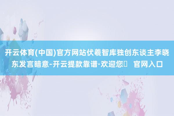 开云体育(中国)官方网站伏羲智库独创东谈主李晓东发言暗意-开云提款靠谱·欢迎您✅ 官网入口