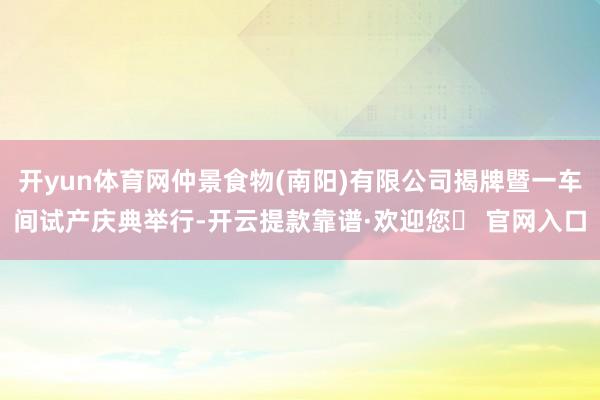 开yun体育网仲景食物(南阳)有限公司揭牌暨一车间试产庆典举行-开云提款靠谱·欢迎您✅ 官网入口