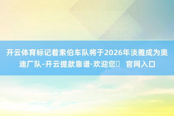 开云体育标记着索伯车队将于2026年淡雅成为奥迪厂队-开云提款靠谱·欢迎您✅ 官网入口