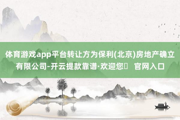 体育游戏app平台转让方为保利(北京)房地产确立有限公司-开云提款靠谱·欢迎您✅ 官网入口