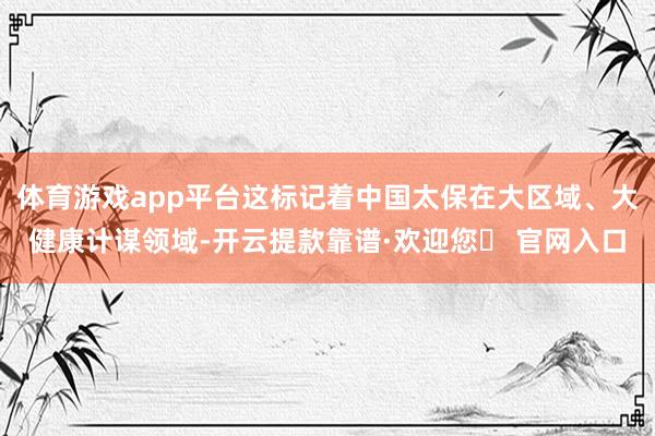 体育游戏app平台这标记着中国太保在大区域、大健康计谋领域-开云提款靠谱·欢迎您✅ 官网入口