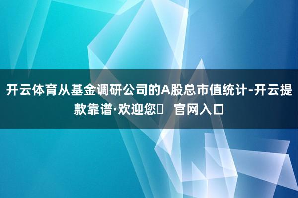 开云体育从基金调研公司的A股总市值统计-开云提款靠谱·欢迎您✅ 官网入口