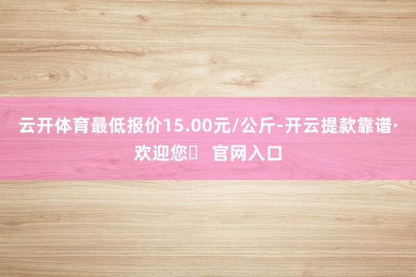 云开体育最低报价15.00元/公斤-开云提款靠谱·欢迎您✅ 官网入口