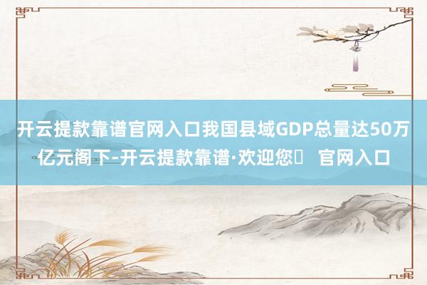 开云提款靠谱官网入口我国县域GDP总量达50万亿元阁下-开云提款靠谱·欢迎您✅ 官网入口