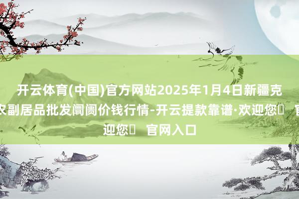 开云体育(中国)官方网站2025年1月4日新疆克拉玛依农副居品批发阛阓价钱行情-开云提款靠谱·欢迎您✅ 官网入口