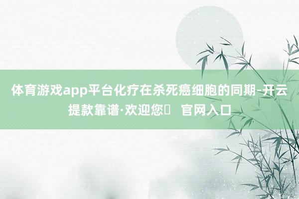 体育游戏app平台化疗在杀死癌细胞的同期-开云提款靠谱·欢迎您✅ 官网入口