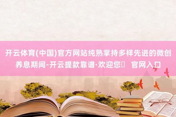 开云体育(中国)官方网站纯熟掌持多样先进的微创养息期间-开云提款靠谱·欢迎您✅ 官网入口